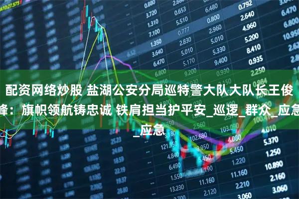 配资网络炒股 盐湖公安分局巡特警大队大队长王俊峰：旗帜领航铸忠诚 铁肩担当护平安_巡逻_群众_应急