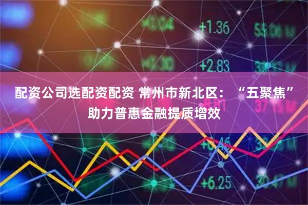 配资公司选配资配资 常州市新北区： “五聚焦”助力普惠金融提质增效