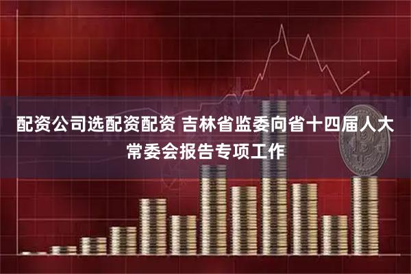 配资公司选配资配资 吉林省监委向省十四届人大常委会报告专项工作