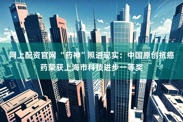 网上配资官网 “药神”照进现实：中国原创抗癌药荣获上海市科技进步一等奖