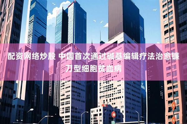 配资网络炒股 中国首次通过碱基编辑疗法治愈镰刀型细胞贫血病