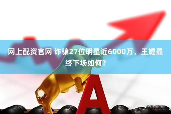 网上配资官网 诈骗27位明星近6000万，王媞最终下场如何？