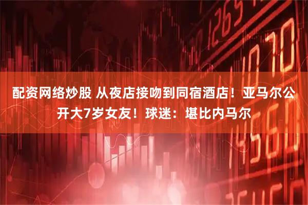 配资网络炒股 从夜店接吻到同宿酒店！亚马尔公开大7岁女友！球迷：堪比内马尔