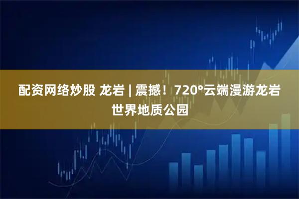 配资网络炒股 龙岩 | 震撼！720°云端漫游龙岩世界地质公园