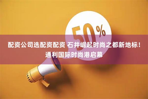 配资公司选配资配资 石井崛起时尚之都新地标！通利国际时尚港启幕