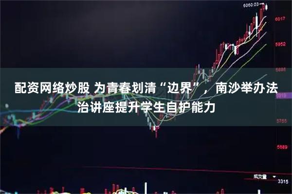配资网络炒股 为青春划清“边界”，南沙举办法治讲座提升学生自护能力