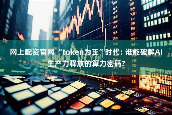 网上配资官网 “token为王”时代: 谁能破解AI生产力释放的算力密码?