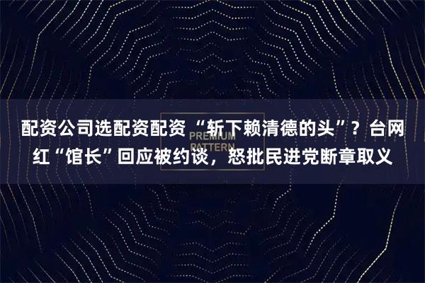 配资公司选配资配资 “斩下赖清德的头”?台网红“馆长”回应被约谈,怒批民进党断章取义