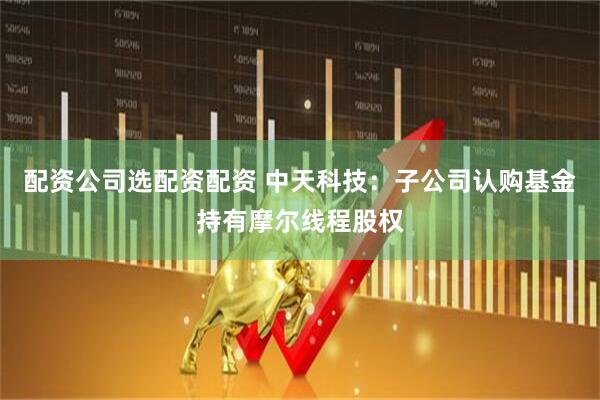 配资公司选配资配资 中天科技：子公司认购基金持有摩尔线程股权