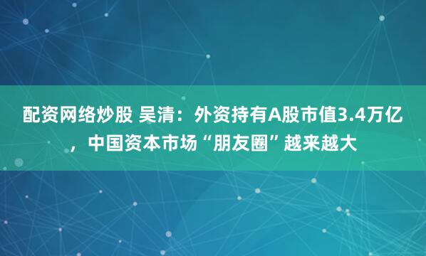 配资网络炒股 吴清：外资持有A股市值3.4万亿，中国资本市场“朋友圈”越来越大