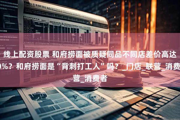 线上配资股票 和府捞面被质疑同品不同店差价高达20%？和府捞面是“背刺打工人”吗？_门店_联营_消费者
