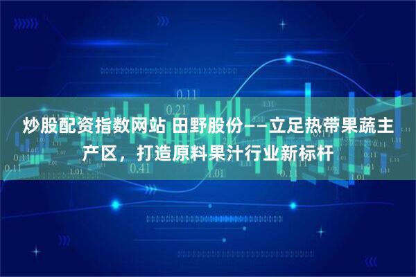 炒股配资指数网站 田野股份——立足热带果蔬主产区，打造原料果汁行业新标杆
