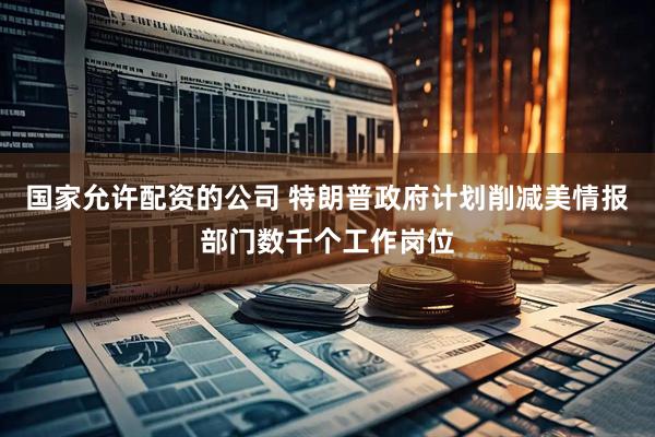 国家允许配资的公司 特朗普政府计划削减美情报部门数千个工作岗位