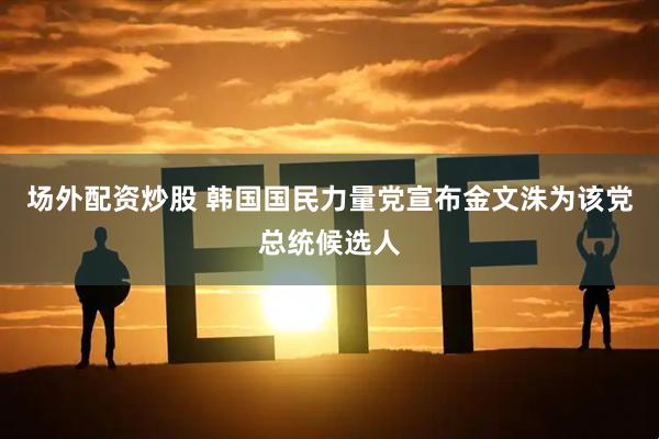 场外配资炒股 韩国国民力量党宣布金文洙为该党总统候选人