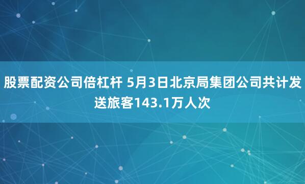股票配资公司倍杠杆 5月3日北京局集团公司共计发送旅客143.1万人次