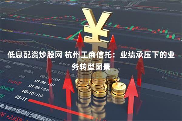 低息配资炒股网 杭州工商信托：业绩承压下的业务转型图景