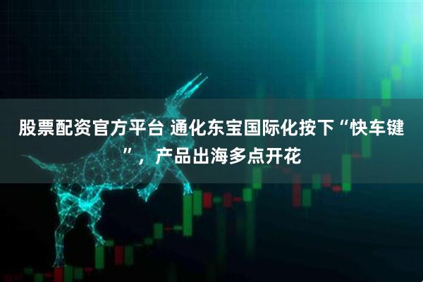 股票配资官方平台 通化东宝国际化按下“快车键”，产品出海多点开花