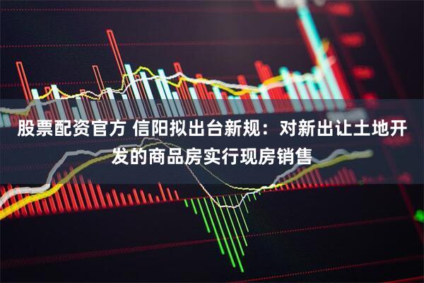 股票配资官方 信阳拟出台新规：对新出让土地开发的商品房实行现房销售