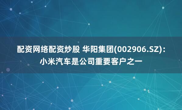 配资网络配资炒股 华阳集团(002906.SZ)：小米汽车是公司重要客户之一