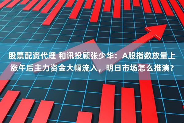 股票配资代理 和讯投顾张少华：A股指数放量上涨午后主力资金大幅流入，明日市场怎么推演？