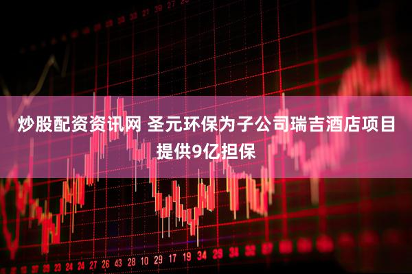 炒股配资资讯网 圣元环保为子公司瑞吉酒店项目提供9亿担保