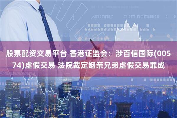 股票配资交易平台 香港证监会：涉百信国际(00574)虚假交易 法院裁定姻亲兄弟虚假交易罪成