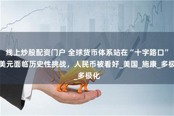 线上炒股配资门户 全球货币体系站在“十字路口”：美元面临历史性挑战，人民币被看好_美国_施康_多极化
