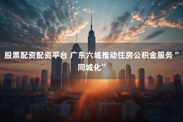 股票配资配资平台 广东六城推动住房公积金服务“同城化”