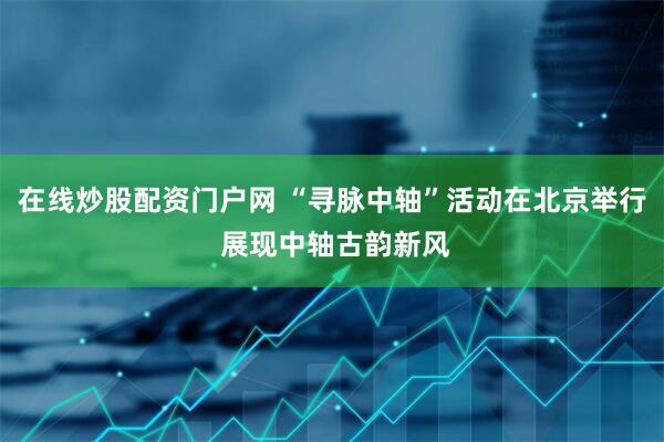 在线炒股配资门户网 “寻脉中轴”活动在北京举行 展现中轴古韵新风