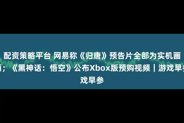 配资策略平台 网易称《归唐》预告片全部为实机画面；《黑神话：悟空》公布Xbox版预购视频｜游戏早参