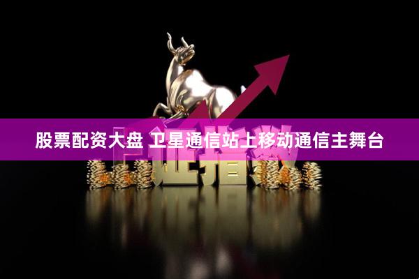 股票配资大盘 卫星通信站上移动通信主舞台