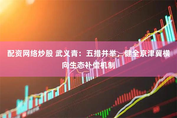 配资网络炒股 武义青：五措并举，健全京津冀横向生态补偿机制