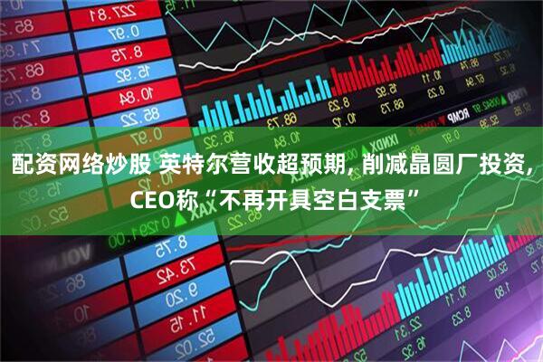 配资网络炒股 英特尔营收超预期, 削减晶圆厂投资, CEO称“不再开具空白支票”