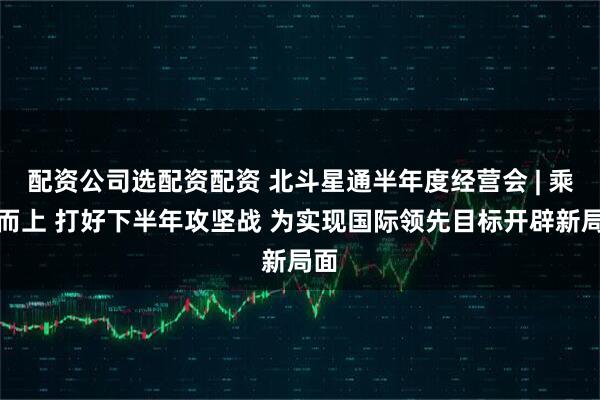 配资公司选配资配资 北斗星通半年度经营会 | 乘势而上 打好下半年攻坚战 为实现国际领先目标开辟新局面