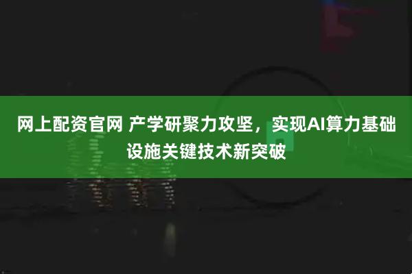 网上配资官网 产学研聚力攻坚，实现AI算力基础设施关键技术新突破