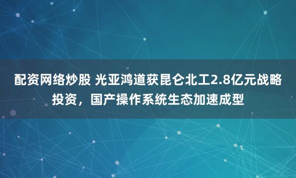 配资网络炒股 光亚鸿道获昆仑北工2.8亿元战略投资，国产操作系统生态加速成型
