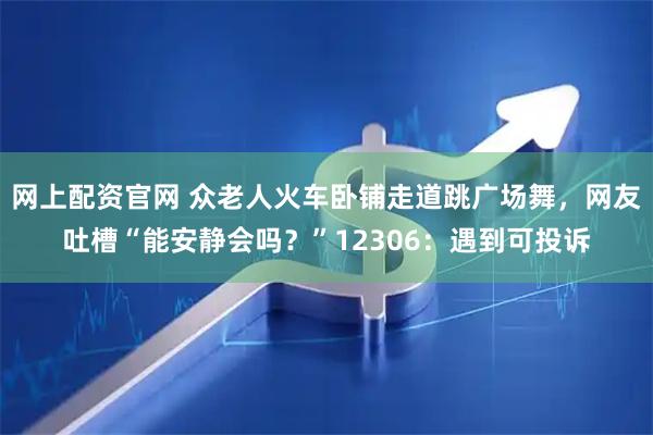 网上配资官网 众老人火车卧铺走道跳广场舞，网友吐槽“能安静会吗？”12306：遇到可投诉