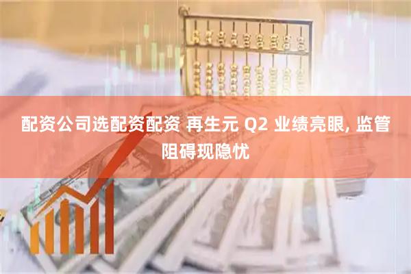 配资公司选配资配资 再生元 Q2 业绩亮眼, 监管阻碍现隐忧