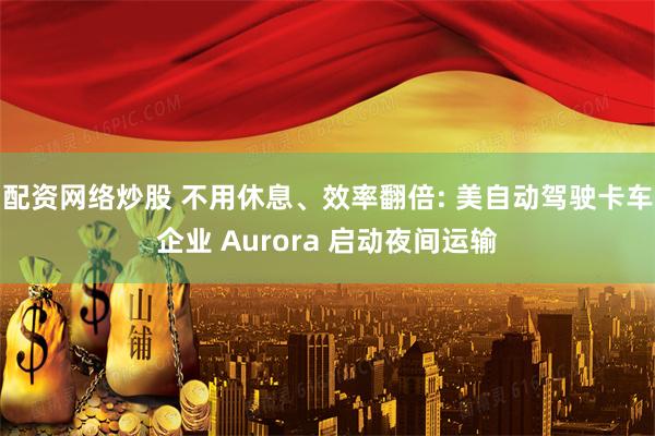 配资网络炒股 不用休息、效率翻倍: 美自动驾驶卡车企业 Aurora 启动夜间运输