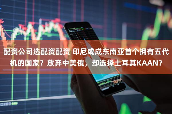 配资公司选配资配资 印尼或成东南亚首个拥有五代机的国家？放弃中美俄，却选择土耳其KAAN？