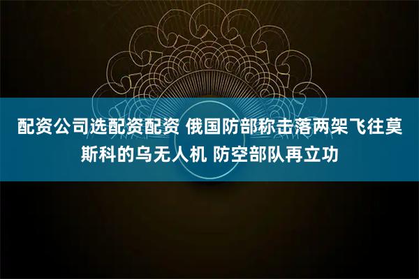 配资公司选配资配资 俄国防部称击落两架飞往莫斯科的乌无人机 防空部队再立功