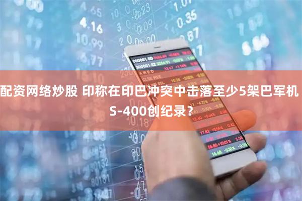 配资网络炒股 印称在印巴冲突中击落至少5架巴军机 S-400创纪录？