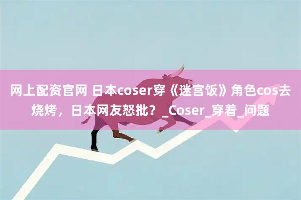 网上配资官网 日本coser穿《迷宫饭》角色cos去烧烤，日本网友怒批？_Coser_穿着_问题