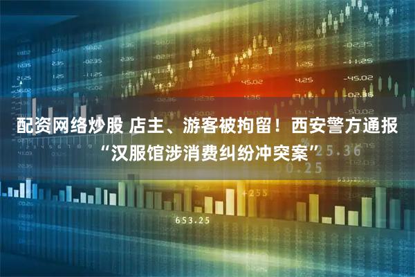 配资网络炒股 店主、游客被拘留！西安警方通报“汉服馆涉消费纠纷冲突案”