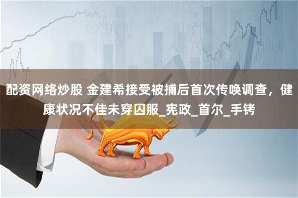 配资网络炒股 金建希接受被捕后首次传唤调查，健康状况不佳未穿囚服_宪政_首尔_手铐