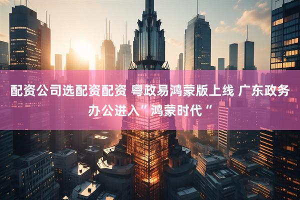 配资公司选配资配资 粤政易鸿蒙版上线 广东政务办公进入”鸿蒙时代“