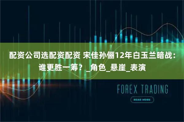 配资公司选配资配资 宋佳孙俪12年白玉兰暗战：谁更胜一筹？_角色_悬崖_表演