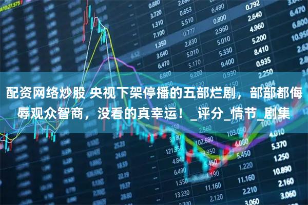 配资网络炒股 央视下架停播的五部烂剧，部部都侮辱观众智商，没看的真幸运！_评分_情节_剧集