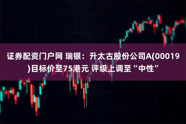证券配资门户网 瑞银：升太古股份公司A(00019)目标价至75港元 评级上调至“中性”