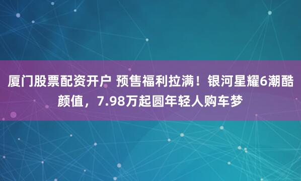 厦门股票配资开户 预售福利拉满！银河星耀6潮酷颜值，7.98万起圆年轻人购车梦